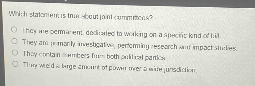 which statement is true about joint committees?\no they are permanent, dedicated to working on a specific kind of bill.\no they are primarily investigative, performing research and impact studies.\no they contain members from both political parties.\no they wield a large amount of power over a wide jurisdiction.