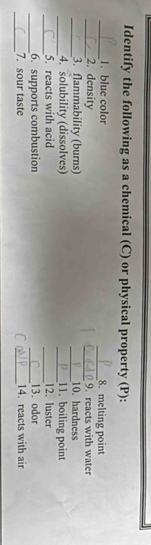 identify the following as a chemical (c) or physical property (p):\n1. blue color\n2. density\n3. flammability (burns)\n4. solubility (dissolves)\n5. reacts with acid\n6. supports combustion\n7. sour taste\n8. melting point\n9. reacts with water\n10. hardness\n11. boiling point\n12. luster\n13. odor\n14. reacts with air