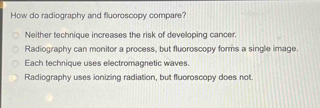 how do radiography and fluoroscopy compare?\nneither technique increases the risk of developing cancer.\nradiography can monitor a process, but fluoroscopy forms a single image.\neach technique uses electromagnetic waves.\nradiography uses ionizing radiation, but fluoroscopy does not.