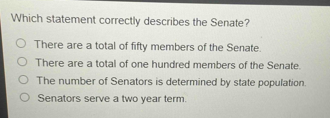 which statement correctly describes the senate?\nthere are a total of fifty members of the senate.\nthere are a total of one hundred members of the senate.\nthe number of senators is determined by state population.\nsenators serve a two year term.