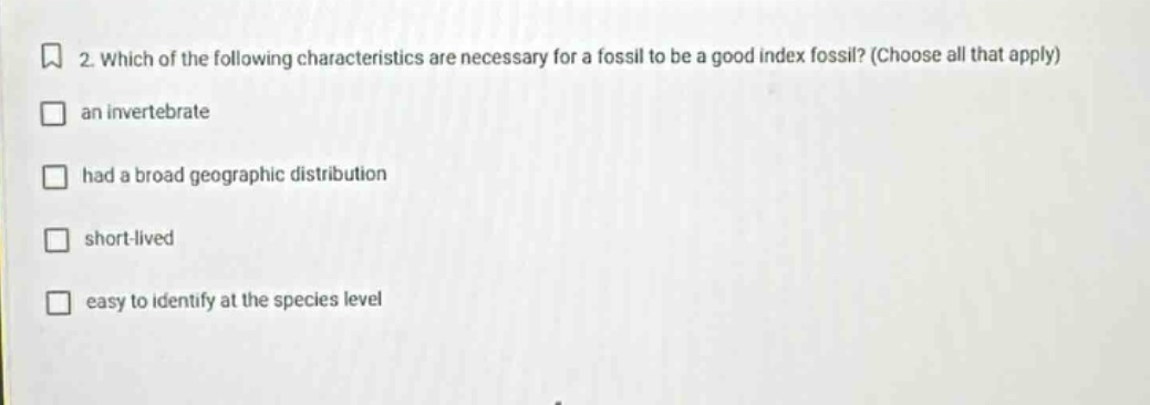 2. which of the following characteristics are necessary for a fossil to be a good index fossil? (choose all that apply)\nan invertebrate\n had a broad geographic distribution\nshort - lived\neasy to identify at the species level