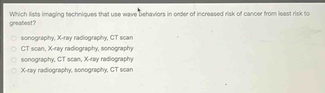 which lists imaging techniques that use wave behaviors in order of increased risk of cancer from least risk to greatest?\nsonography, x - ray radiography, ct scan\nct scan, x - ray radiography, sonography\nsonography, ct scan, x - ray radiography\nx - ray radiography, sonography, ct scan