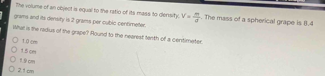 the volume of an object is equal to the ratio of its mass to density, $v = \\frac{m}{d}$. the mass of a spherical grape is 8.4 grams and its density is 2 grams per cubic centimeter. what is the radius of the grape? round to the nearest tenth of a centimeter.\n1.0 cm\n1.5 cm\n1.9 cm\n2.1 cm
