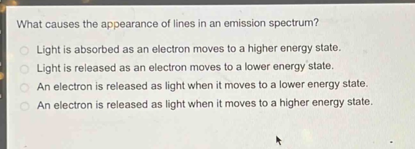 what causes the appearance of lines in an emission spectrum?\nlight is absorbed as an electron moves to a higher energy state.\nlight is released as an electron moves to a lower energy state.\nan electron is released as light when it moves to a lower energy state.\nan electron is released as light when it moves to a higher energy state.