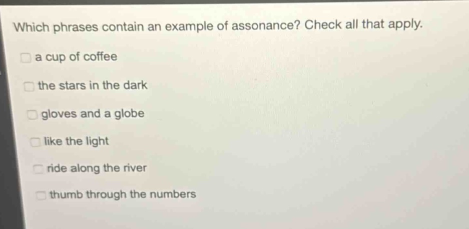 which phrases contain an example of assonance? check all that apply.\na cup of coffee\nthe stars in the dark\ngloves and a globe\nlike the light\nride along the river\nthumb through the numbers