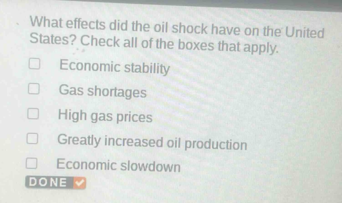 what effects did the oil shock have on the united states? check all of the boxes that apply.\n□ economic stability\n□ gas shortages\n□ high gas prices\n□ greatly increased oil production\n□ economic slowdown\ndone
