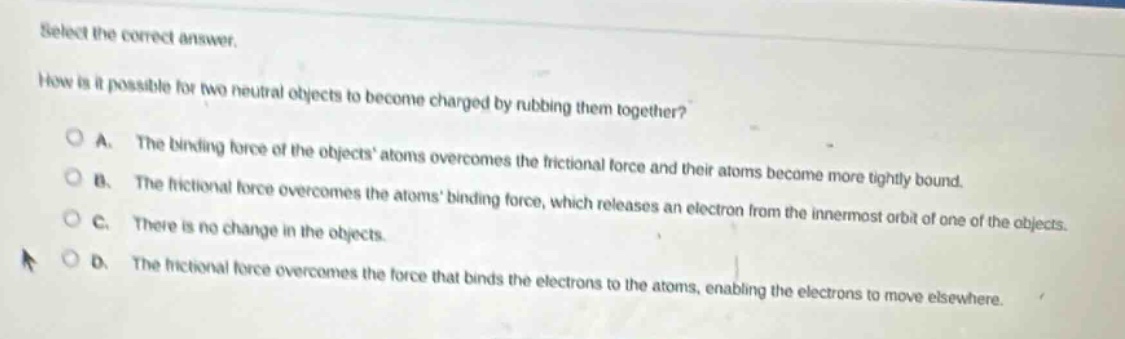 select the correct answer.\nhow is it possible for two neutral objects to become charged by rubbing them together?\na. the binding force of the objects atoms overcomes the frictional force and their atoms become more tightly bound.\nb. the frictional force overcomes the atoms binding force, which releases an electron from the innermost orbit of one of the objects.\nc. there is no change in the objects.\nd. the frictional force overcomes the force that binds the electrons to the atoms, enabling the electrons to move elsewhere.