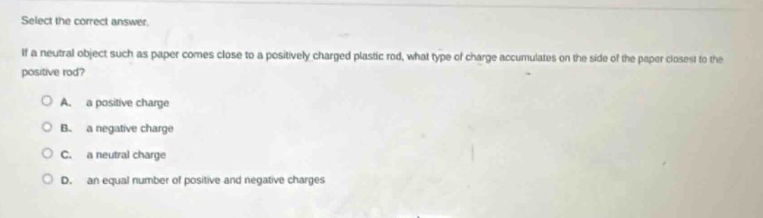 select the correct answer.\nif a neutral object such as paper comes close to a positively - charged plastic rod, what type of charge accumulates on the side of the paper closest to the positive rod?\na. a positive charge\nb. a negative charge\nc. a neutral charge\nd. an equal number of positive and negative charges