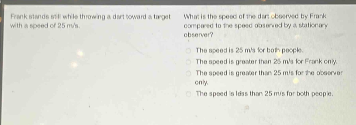 frank stands still while throwing a dart toward a target with a speed of 25 m/s. what is the speed of the dart observed by frank compared to the speed observed by a stationary observer? the speed is 25 m/s for both people. the speed is greater than 25 m/s for frank only. the speed is greater than 25 m/s for the observer only. the speed is less than 25 m/s for both people.