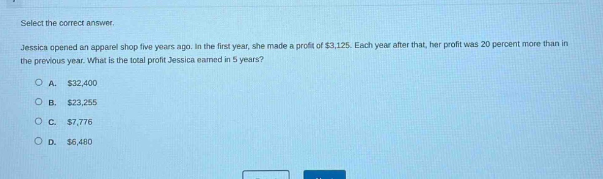 select the correct answer.\njessica opened an apparel shop five years ago. in the first year, she made a profit of $3,125. each year after that, her profit was 20 percent more than in the previous year. what is the total profit jessica earned in 5 years?\na. $32,400\nb. $23,255\nc. $7,776\nd. $6,480