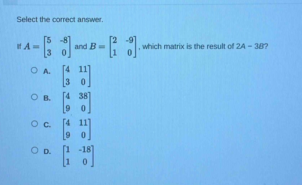 select the correct answer. if $a = \\begin{bmatrix}5&-8\\3&0\\end{bmatrix}$ and $b = \\begin{bmatrix}2&-9\\1&0\\end{bmatrix}$, which matrix is the result of $2a - 3b$?\na. $\\begin{bmatrix}4&11\\3&0\\end{bmatrix}$\nb. $\\begin{bmatrix}4&38\\9&0\\end{bmatrix}$\nc. $\\begin{bmatrix}4&11\\9&0\\end{bmatrix}$\nd. $\\begin{bmatrix}1&-18\\1&0\\end{bmatrix}$