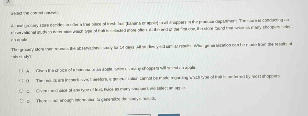 10\nselect the correct answer.\na local grocery store decides to offer a free piece of fresh fruit (banana or apple) to all shoppers in the produce department. the store is conducting an observational study to determine which type of fruit is selected more often. at the end of the first day, the store found that twice as many shoppers select an apple.\nthe grocery store then repeats the observational study for 14 days. all studies yield similar results. what generalization can be made from the results of this study?\n\na. given the choice of a banana or an apple, twice as many shoppers will select an apple.\nb. the results are inconclusive; therefore, a generalization cannot be made regarding which type of fruit is preferred by most shoppers.\nc. given the choice of any type of fruit, twice as many shoppers will select an apple.\nd. there is not enough information to generalize the studys results.