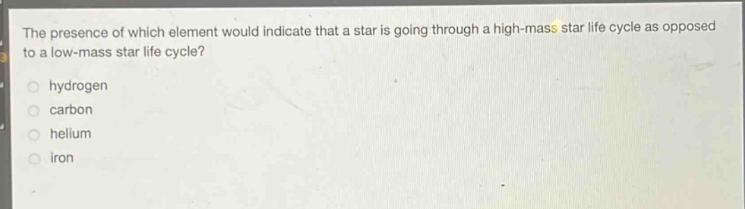 the presence of which element would indicate that a star is going through a high - mass star life cycle as opposed to a low - mass star life cycle?\no hydrogen\no carbon\no helium\no iron