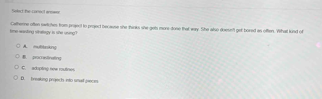 select the correct answer.\ncatherine often switches from project to project because she thinks she gets more done that way. she also doesnt get bored as often. what kind of time - wasting strategy is she using?\n○ a. multitasking\n○ b. procrastinating\n○ c. adopting new routines\n○ d. breaking projects into small pieces