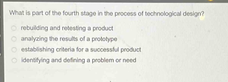 what is part of the fourth stage in the process of technological design?\nrebuilding and retesting a product\nanalyzing the results of a prototype\nestablishing criteria for a successful product\nidentifying and defining a problem or need