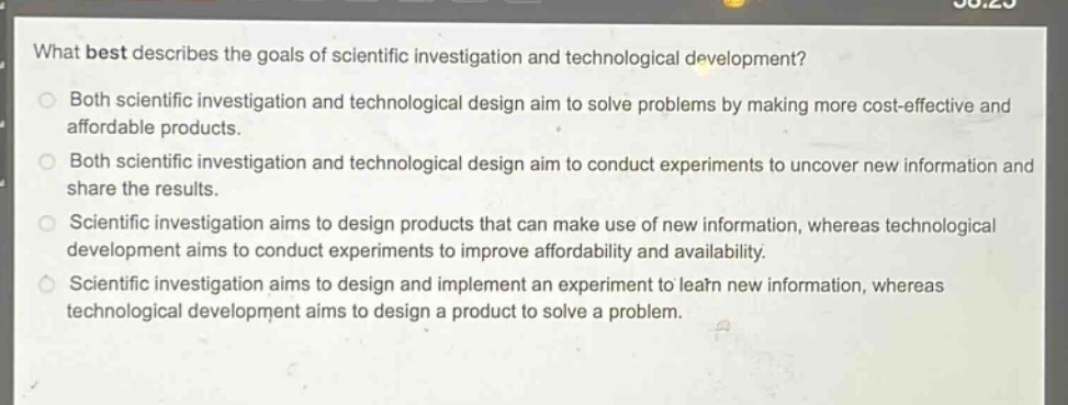 what best describes the goals of scientific investigation and technological development?\nboth scientific investigation and technological design aim to solve problems by making more cost - effective and affordable products.\nboth scientific investigation and technological design aim to conduct experiments to uncover new information and share the results.\nscientific investigation aims to design products that can make use of new information, whereas technological development aims to conduct experiments to improve affordability and availability.\nscientific investigation aims to design and implement an experiment to learn new information, whereas technological development aims to design a product to solve a problem.