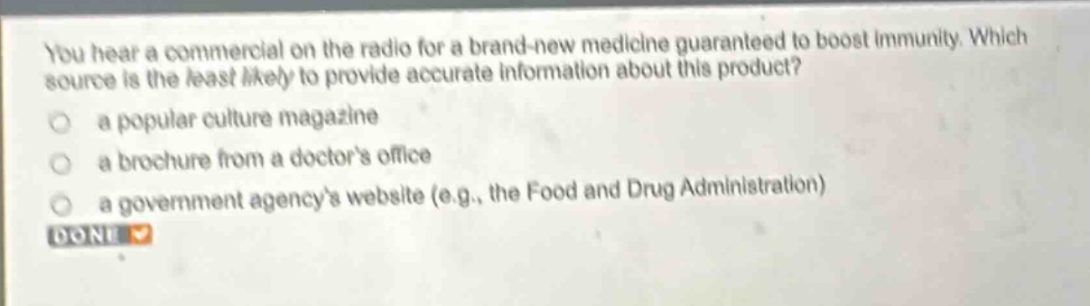 you hear a commercial on the radio for a brand - new medicine guaranteed to boost immunity. which source is the least likely to provide accurate information about this product?\n a popular culture magazine\n a brochure from a doctors office\n a government agencys website (e.g., the food and drug administration)