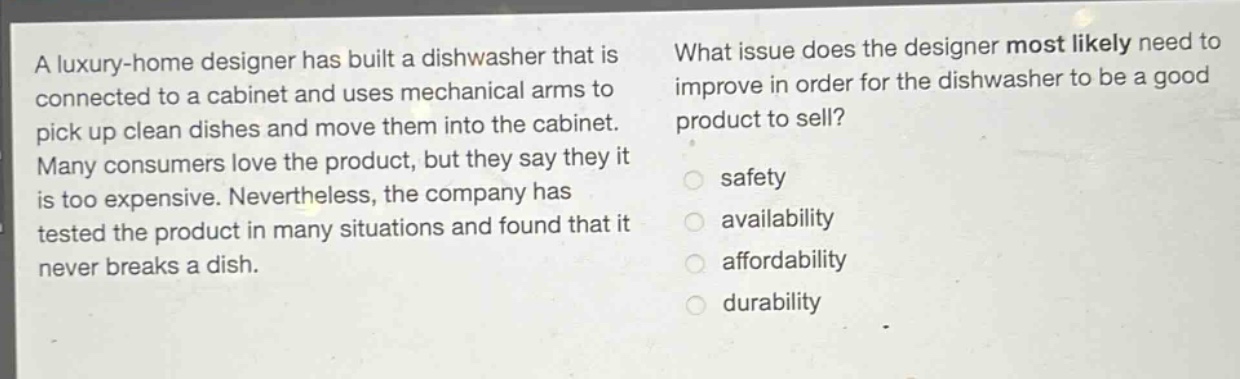 a luxury - home designer has built a dishwasher that is connected to a cabinet and uses mechanical arms to pick up clean dishes and move them into the cabinet. many consumers love the product, but they say they it is too expensive. nevertheless, the company has tested the product in many situations and found that it never breaks a dish. what issue does the designer most likely need to improve in order for the dishwasher to be a good product to sell? safety availability affordability durability