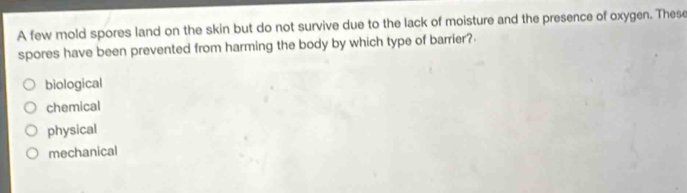 a few mold spores land on the skin but do not survive due to the lack of moisture and the presence of oxygen. these spores have been prevented from harming the body by which type of barrier?\n○ biological\n○ chemical\n○ physical\n○ mechanical