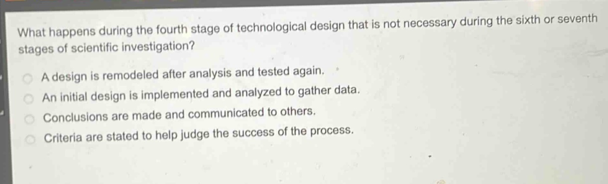 what happens during the fourth stage of technological design that is not necessary during the sixth or seventh stages of scientific investigation?\na design is remodeled after analysis and tested again.\nan initial design is implemented and analyzed to gather data.\nconclusions are made and communicated to others.\ncriteria are stated to help judge the success of the process.