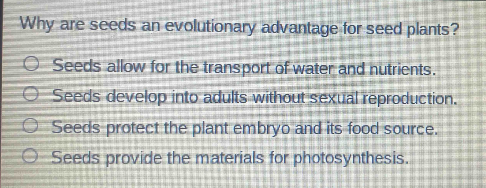 why are seeds an evolutionary advantage for seed plants?\nseeds allow for the transport of water and nutrients.\nseeds develop into adults without sexual reproduction.\nseeds protect the plant embryo and its food source.\nseeds provide the materials for photosynthesis.