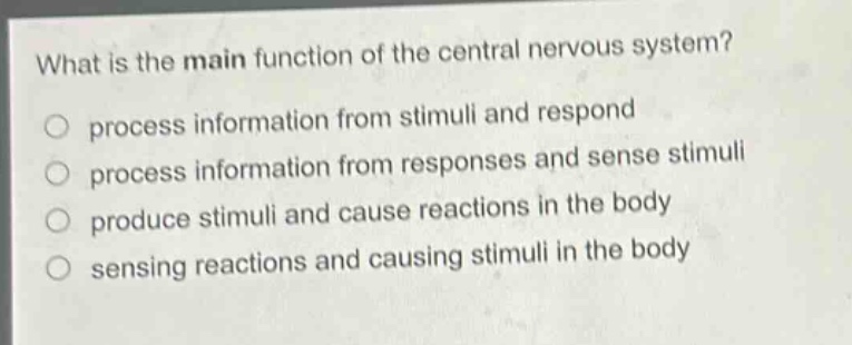what is the main function of the central nervous system?\nprocess information from stimuli and respond\nprocess information from responses and sense stimuli\nproduce stimuli and cause reactions in the body\nsensing reactions and causing stimuli in the body