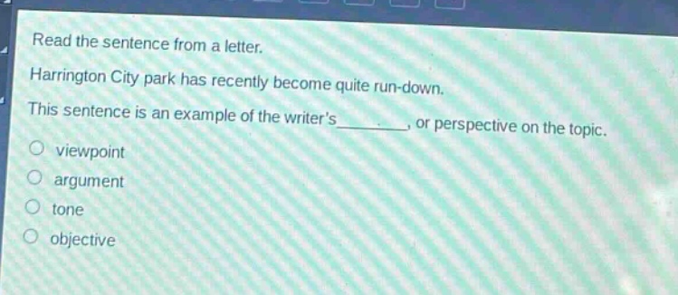 read the sentence from a letter. harrington city park has recently become quite run - down. this sentence is an example of the writers ______, or perspective on the topic. viewpoint argument tone objective