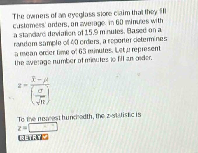the owners of an eyeglass store claim that they fill customers orders, on average, in 60 minutes with a standard deviation of 15.9 minutes. based on a random sample of 40 orders, a reporter determines a mean order time of 63 minutes. let $mu$ represent the average number of minutes to fill an order.\n$z = \frac{\bar{x}-mu}{(\frac{sigma}{sqrt{n}})}$\nto the nearest hundredth, the z - statistic is $z=$