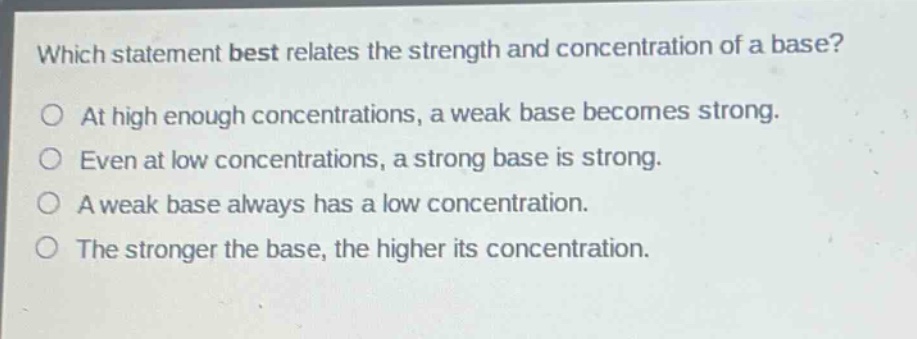 which statement best relates the strength and concentration of a base?\nat high enough concentrations, a weak base becomes strong.\neven at low concentrations, a strong base is strong.\na weak base always has a low concentration.\nthe stronger the base, the higher its concentration.