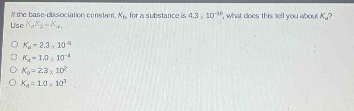 if the base - dissociation constant, $k_b$, for a substance is $4.3\times10^{-10}$, what does this tell you about $k_a$? use $k_ak_b = k_w$.\n$k_a = 2.3\times10^{-5}$\n$k_a = 1.0\times10^{-4}$\n$k_a = 2.3\times10^{2}$\n$k_a = 1.0\times10^{3}$
