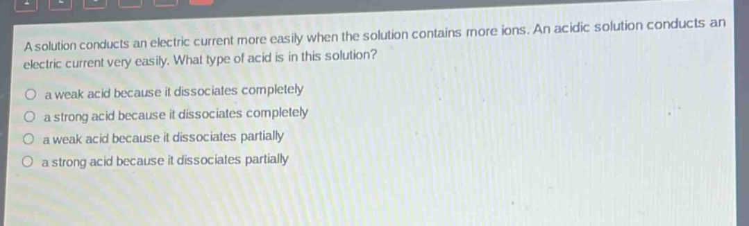 a solution conducts an electric current more easily when the solution contains more ions. an acidic solution conducts an electric current very easily. what type of acid is in this solution?\no a weak acid because it dissociates completely\no a strong acid because it dissociates completely\no a weak acid because it dissociates partially\no a strong acid because it dissociates partially