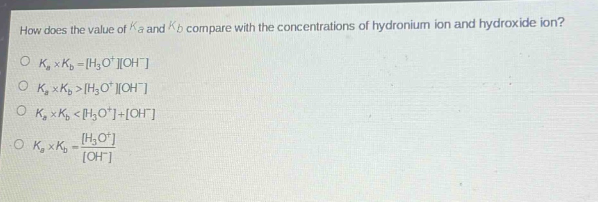 how does the value of $k_a$ and $k_b$ compare with the concentrations of hydronium ion and hydroxide ion?\n$k_a\times k_b = h_3o^+oh^-$\n$k_a\times k_b>h_3o^+oh^-$\n$k_a\times k_b<h_3o^++oh^-$\n$k_a\times k_b=\frac{h_3o^+}{oh^-}$