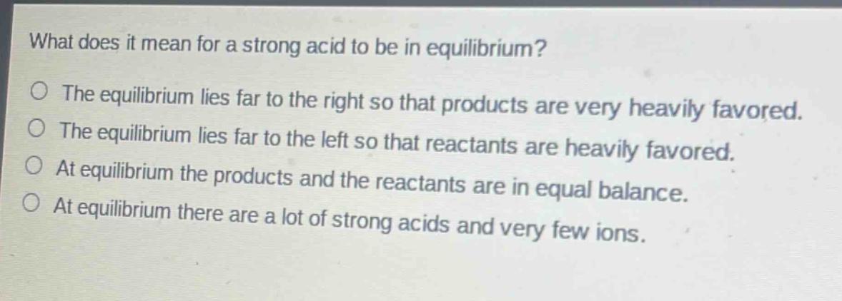 what does it mean for a strong acid to be in equilibrium?\no the equilibrium lies far to the right so that products are very heavily favored.\no the equilibrium lies far to the left so that reactants are heavily favored.\no at equilibrium the products and the reactants are in equal balance.\no at equilibrium there are a lot of strong acids and very few ions.
