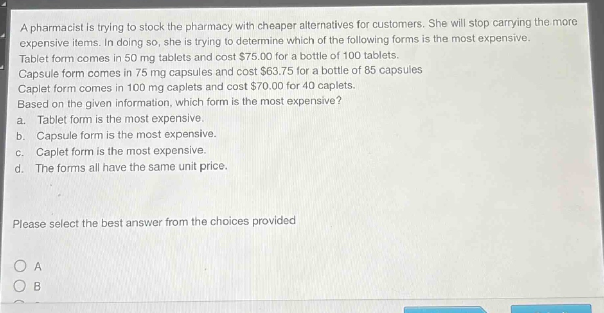 a pharmacist is trying to stock the pharmacy with cheaper alternatives for customers. she will stop carrying the more expensive items. in doing so, she is trying to determine which of the following forms is the most expensive. tablet form comes in 50 mg tablets and cost $75.00 for a bottle of 100 tablets. capsule form comes in 75 mg capsules and cost $63.75 for a bottle of 85 capsules caplet form comes in 100 mg caplets and cost $70.00 for 40 caplets. based on the given information, which form is the most expensive? a. tablet form is the most expensive. b. capsule form is the most expensive. c. caplet form is the most expensive. d. the forms all have the same unit price. please select the best answer from the choices provided