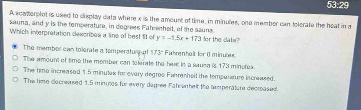 a scatterplot is used to display data where x is the amount of time, in minutes, one member can tolerate the heat in a sauna, and y is the temperature, in degrees fahrenheit, of the sauna. which interpretation describes a line of best fit of y = -1.5x + 173 for the data? the member can tolerate a temperature of 173° fahrenheit for 0 minutes. the amount of time the member can tolerate the heat in a sauna is 173 minutes. the time increased 1.5 minutes for every degree fahrenheit the temperature increased. the time decreased 1.5 minutes for every degree fahrenheit the temperature decreased.