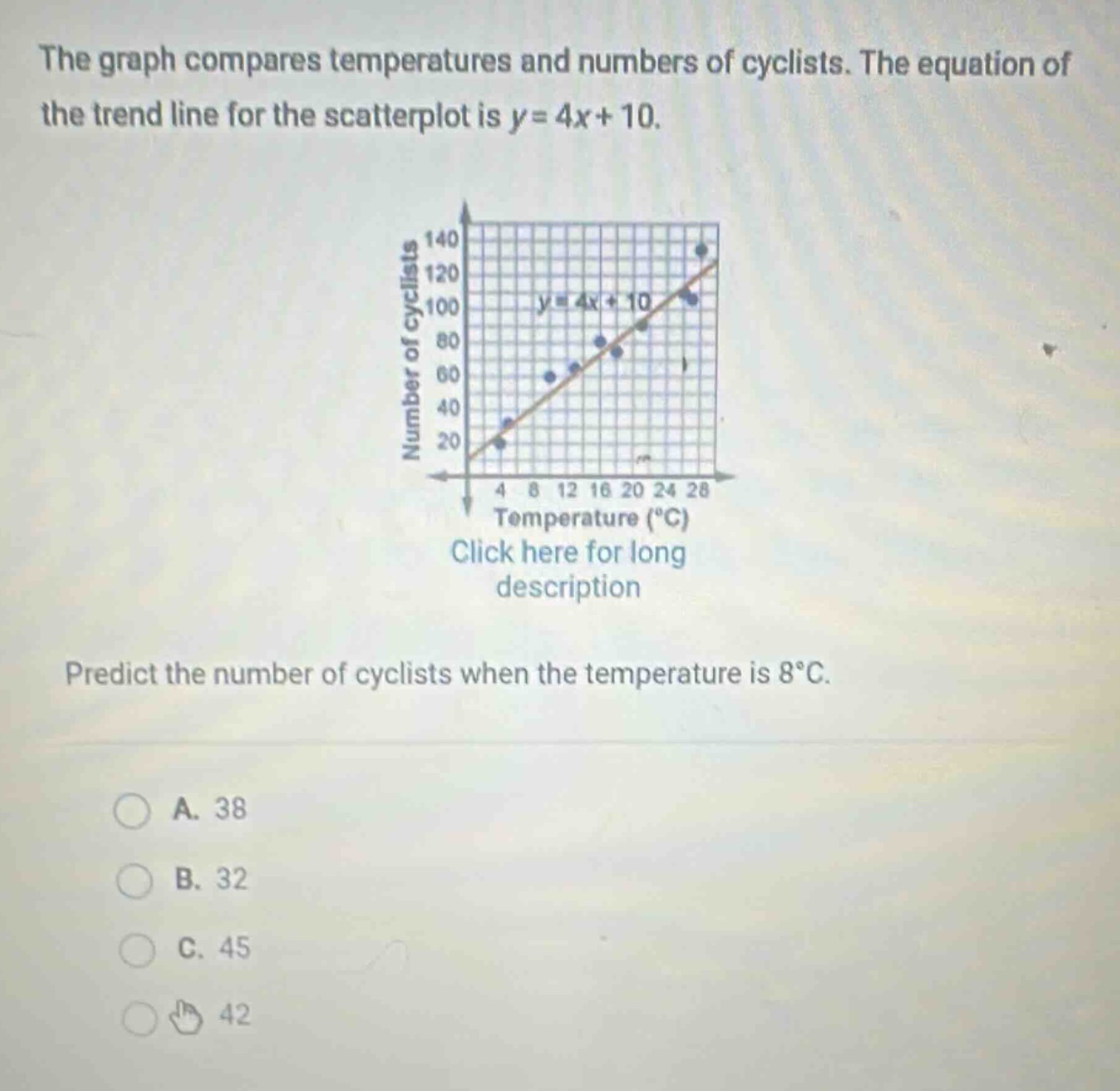 the graph compares temperatures and numbers of cyclists. the equation of the trend line for the scatterplot is y = 4x + 10. predict the number of cyclists when the temperature is 8°c. a. 38 b. 32 c. 45 d. 42