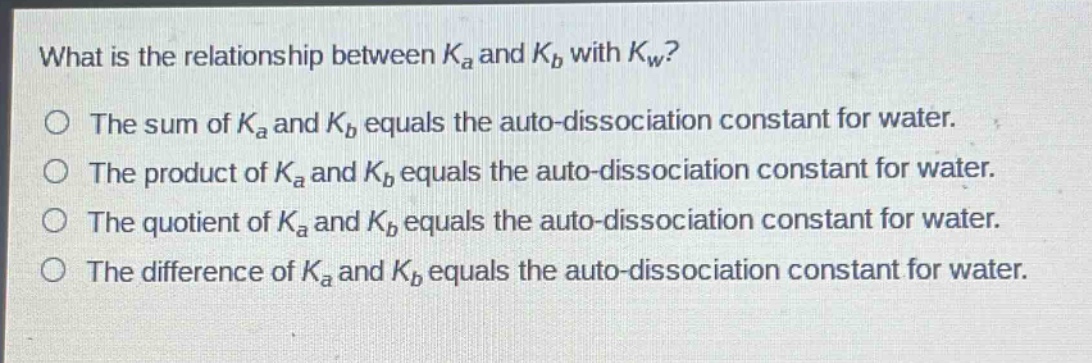 what is the relationship between $k_a$ and $k_b$ with $k_w$?\no the sum of $k_a$ and $k_b$ equals the auto - dissociation constant for water.\no the product of $k_a$ and $k_b$ equals the auto - dissociation constant for water.\no the quotient of $k_a$ and $k_b$ equals the auto - dissociation constant for water.\no the difference of $k_a$ and $k_b$ equals the auto - dissociation constant for water.