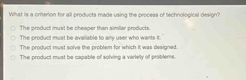 what is a criterion for all products made using the process of technological design?\nthe product must be cheaper than similar products.\nthe product must be available to any user who wants it.\nthe product must solve the problem for which it was designed.\nthe product must be capable of solving a variety of problems.