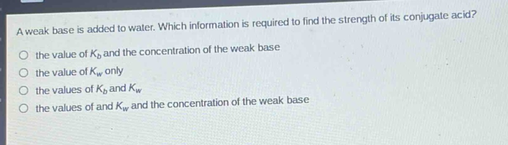 a weak base is added to water. which information is required to find the strength of its conjugate acid?\no the value of $k_b$ and the concentration of the weak base\no the value of $k_w$ only\no the values of $k_b$ and $k_w$\no the values of and $k_w$ and the concentration of the weak base