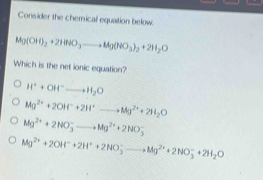 consider the chemical equation below. mg(oh)₂ + 2hno₃→mg(no₃)₂ + 2h₂o which is the net ionic equation? o h⁺ + oh⁻→h₂o o mg²⁺ + 2oh⁻ + 2h⁺→mg²⁺ + 2h₂o o mg²⁺ + 2no₃⁻→mg²⁺ + 2no₃⁻ o mg²⁺ + 2oh⁻ + 2h⁺ + 2no₃⁻→mg²⁺ + 2no₃⁻ + 2h₂o