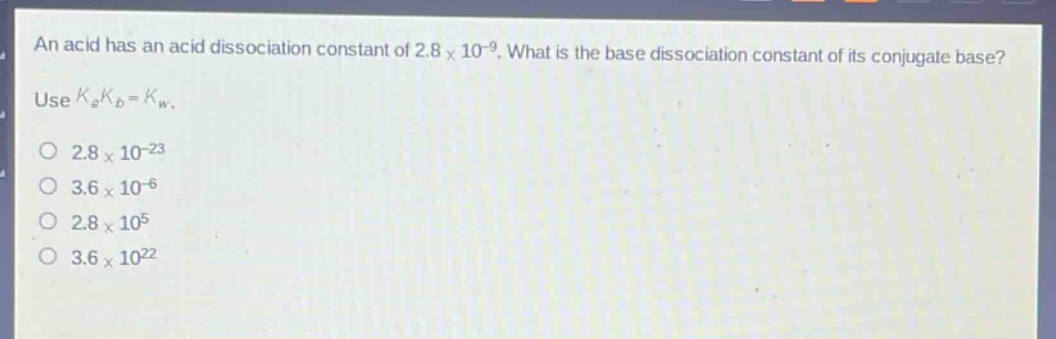 an acid has an acid dissociation constant of 2.8×10⁻⁹. what is the base dissociation constant of its conjugate base? use (k_ak_b = k_w).\no 2.8×10⁻²³\no 3.6×10⁻⁶\no 2.8×10⁵\no 3.6×10²²