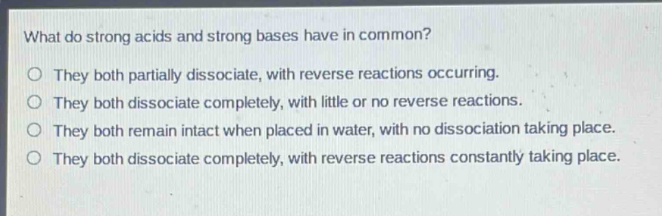 what do strong acids and strong bases have in common?\no they both partially dissociate, with reverse reactions occurring.\no they both dissociate completely, with little or no reverse reactions.\no they both remain intact when placed in water, with no dissociation taking place.\no they both dissociate completely, with reverse reactions constantly taking place.