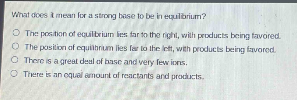 what does it mean for a strong base to be in equilibrium?\no the position of equilibrium lies far to the right, with products being favored.\no the position of equilibrium lies far to the left, with products being favored.\no there is a great deal of base and very few ions.\no there is an equal amount of reactants and products.