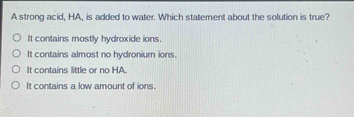 a strong acid, ha, is added to water. which statement about the solution is true?\nit contains mostly hydroxide ions.\nit contains almost no hydronium ions.\nit contains little or no ha.\nit contains a low amount of ions.