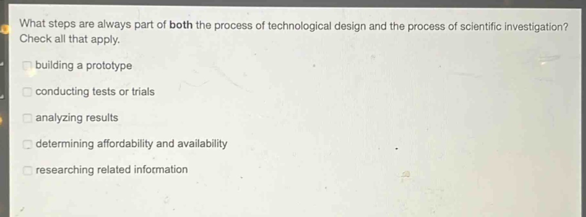 what steps are always part of both the process of technological design and the process of scientific investigation? check all that apply. building a prototype conducting tests or trials analyzing results determining affordability and availability researching related information