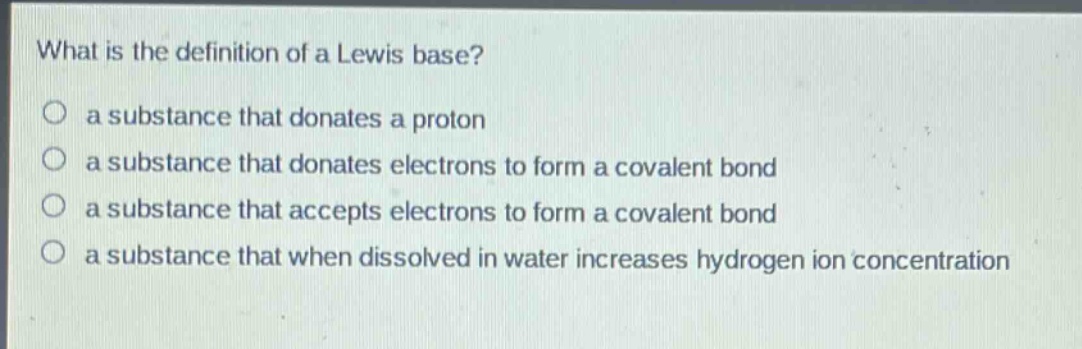 what is the definition of a lewis base?\n○ a substance that donates a proton\n○ a substance that donates electrons to form a covalent bond\n○ a substance that accepts electrons to form a covalent bond\n○ a substance that when dissolved in water increases hydrogen ion concentration