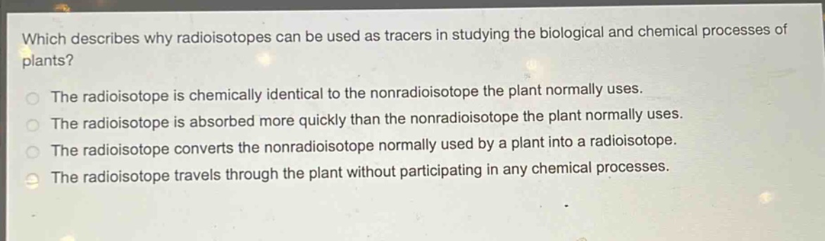 which describes why radioisotopes can be used as tracers in studying the biological and chemical processes of plants?\nthe radioisotope is chemically identical to the nonradioisotope the plant normally uses.\nthe radioisotope is absorbed more quickly than the nonradioisotope the plant normally uses.\nthe radioisotope converts the nonradioisotope normally used by a plant into a radioisotope.\nthe radioisotope travels through the plant without participating in any chemical processes.