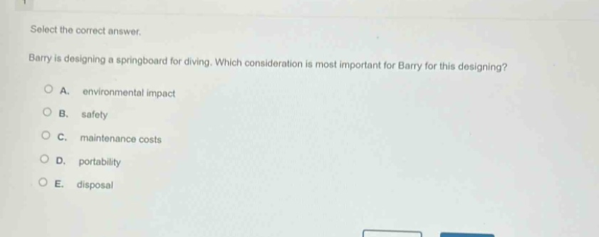select the correct answer. barry is designing a springboard for diving. which consideration is most important for barry for this designing? a. environmental impact b. safety c. maintenance costs d. portability e. disposal