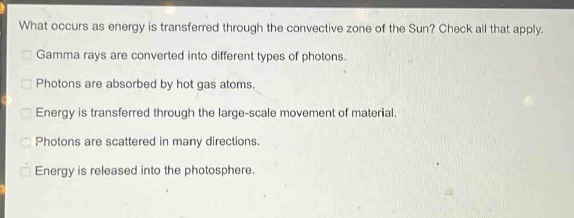 what occurs as energy is transferred through the convective zone of the sun? check all that apply.\ngamma rays are converted into different types of photons.\nphotons are absorbed by hot gas atoms.\nenergy is transferred through the large - scale movement of material.\nphotons are scattered in many directions.\nenergy is released into the photosphere.