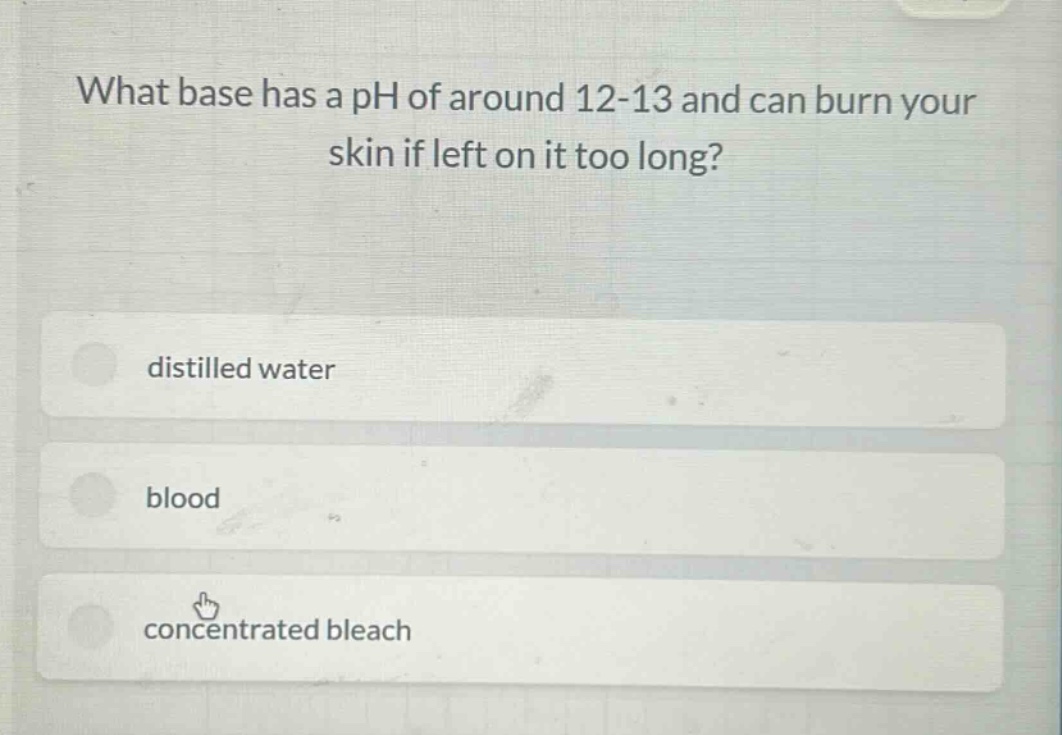 what base has a ph of around 12 - 13 and can burn your skin if left on it too long?\ndistilled water\nblood\nconcentrated bleach